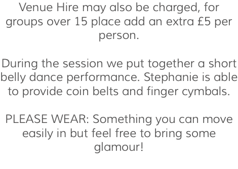 Venue Hire may also be charged, for groups over 15 place add an extra £5 per person. During the session we put together a short belly dance performance. Stephanie is able to provide coin belts and finger cymbals. PLEASE WEAR: Something you can move easily in but feel free to bring some glamour! 