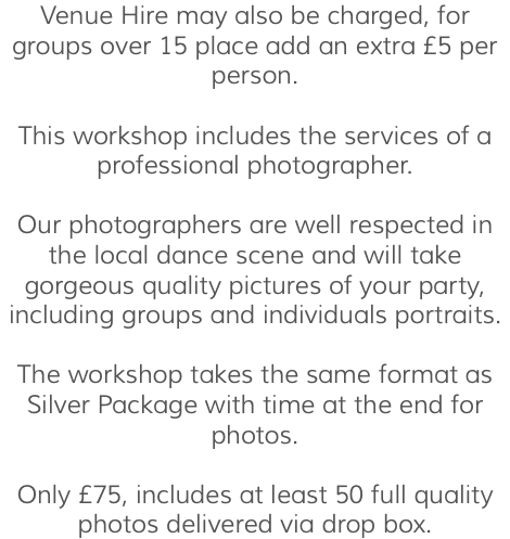 Venue Hire may also be charged, for groups over 15 place add an extra £5 per person. This workshop includes the services of a professional photographer. Our photographers are well respected in the local dance scene and will take gorgeous quality pictures of your party, including groups and individuals portraits. The workshop takes the same format as Silver Package with time at the end for photos. Only £75, includes at least 50 full quality photos delivered via drop box.